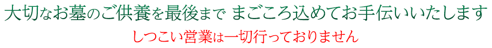 大切なお墓のご供養を最後までまごころ込めてお手伝いいたします しつこい営業は一切行っておりません