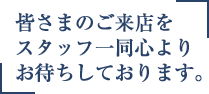 皆様のご来店をスタッフ一同こころよりお待ちしております。